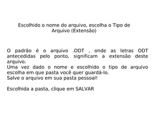 Escolhido o nome do arquivo, escolha o Tipo de Arquivo (Extensão) O padrão é o arquivo .ODT , onde as letras ODT antecedidas pelo ponto, significam a extensão deste arquivo. Uma vez dado o nome e escolhido o tipo de arquivo escolha em que pasta você quer guardá-lo.  Salve o arquivo em sua pasta pessoal! Escolhida a pasta, clique em SALVAR 