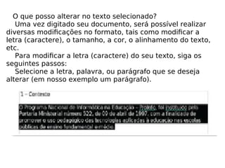 O que posso alterar no texto selecionado? Uma vez digitado seu documento, será possível realizar diversas modiﬁcações no formato, tais como modiﬁcar a letra (caractere), o tamanho, a cor, o alinhamento do texto, etc. Para modiﬁcar a letra (caractere) do seu texto, siga os seguintes passos: Selecione a letra, palavra, ou parágrafo que se deseja alterar (em nosso exemplo um parágrafo). 