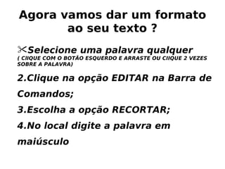 Agora vamos dar um formato ao seu texto ? Selecione uma palavra qualquer  ( ClIQUE COM O BOTÃO ESQUERDO E ARRASTE OU CIIQUE 2 VEZES SOBRE A PALAVRA) Clique na opção EDITAR na Barra de Comandos; 3.Escolha a opção RECORTAR; 4.No local digite a palavra em maiúsculo 