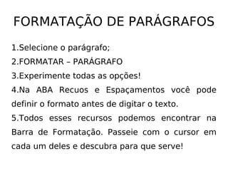 FORMATAÇÃO DE PARÁGRAFOS Selecione o parágrafo; FORMATAR – PARÁGRAFO Experimente todas as opções! Na ABA Recuos e Espaçamentos você pode definir o formato antes de digitar o texto. Todos esses recursos podemos encontrar na Barra de Formatação. Passeie com o cursor em cada um deles e descubra para que serve! 