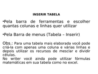 INSERIR TABELA Pela barra de ferramentas e escolher quantas colunas e linhas quer utilizar Pela Barra de menus (Tabela – Inserir) Obs.:  Para uma tabela mais elaborada você pode criá-la com apenas uma coluna e várias linhas e depois utilizar os recursos de mesclar e dividir células. No writer você ainda pode utilizar fórmulas matemáticas em sua tabela como no excel. 