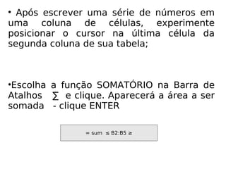 Após escrever uma série de números em uma coluna de células, experimente posicionar o cursor na última célula da segunda coluna de sua tabela; Escolha a função SOMATÓRIO na Barra de Atalhos  ∑  e clique. Aparecerá a área a ser somada  - clique ENTER = sum  ≤   B2:B5 ≥ 