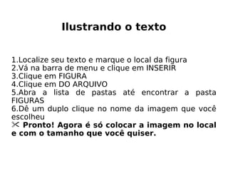 Ilustrando o texto Localize seu texto e marque o local da figura Vá na barra de menu e clique em INSERIR Clique em FIGURA Clique em DO ARQUIVO Abra a lista de pastas até encontrar a pasta FIGURAS Dê um duplo clique no nome da imagem que você escolheu Pronto! Agora é só colocar a imagem no local e com o tamanho que você quiser. 