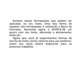 Existem outras formatações que podem ser aplicadas ao seu texto. Uma boa forma de explorar tais formatações é utilizando a Barra de Formatos. Aproveite agora e DIVIRTA-SE um pouco com seu texto, alterando o alinhamento, fonte etc. Agora que você já experimentou formas de escrita do texto vamos salvá-lo para uso posterior, assim seu texto estará disponível para os próximos trabalhos. 