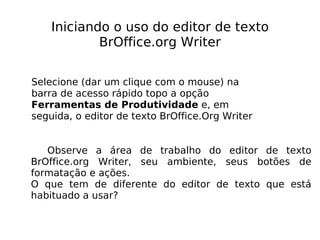 Iniciando o uso do editor de texto BrOffice.org Writer Selecione (dar um clique com o mouse) na barra de acesso rápido topo a opção  Ferramentas de Produtividade  e, em seguida, o editor de texto BrOffice.Org Writer  Observe a área de trabalho do editor de texto BrOffice.org Writer, seu ambiente, seus botões de formatação e ações. O que tem de diferente do editor de texto que está habituado a usar? 