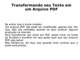 Transformando seu Texto em um Arquivo PDF No writer isso é muito simples. Um arquivo PDF não pode ser modificado, apenas lido. Por isso, eles são utilizados quando se quer publicar alguma produção na internet. Para transformar seu texto em PDF, basta clicar no Ícone do Acrobat e escolher em que pasta quer que seu arquivo PDF seja salvo! Mas lembre-se: Só faça isso quando tiver certeza que o texto está pronto. 