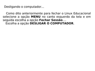 Desligando o computador... Como dito anteriormente para fechar o Linux Educacional selecione a opção  MENU  no canto esquerdo da tela e em seguida escolha a opção  Fechar Sessão .... Escolha a opção  DESLIGAR O COMPUTADOR . 