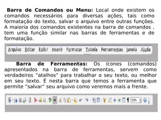Barra de Comandos ou Menu:  Local onde existem os comandos necessários para diversas ações, tais como formatação do texto, salvar o arquivo entre outras funções. A maioria dos comandos existentes na barra de comandos , tem uma função similar nas barras de ferramentas e de formatação. Barra de Ferramentas:  Os ícones (comandos) apresentados na barra de ferramentas, servem como verdadeiros “atalhos” para trabalhar o seu texto, ou melhor em seu texto. É nesta barra que temos a ferramenta que permite “salvar” seu arquivo como veremos mais a frente. 