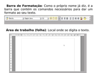 Barra de Formatação : Como o próprio nome já diz, é a barra que contém os comandos necessários para dar um formato ao seu texto. Área de trabalho (folha) : Local onde se digita o texto. 