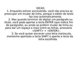 DICAS: 1. Enquanto estiver escrevendo, você não precisa se preocupar em mudar de linha, porque o editor de texto faz isso automaticamente. 2. Mas quando terminar de digitar um parágrafo ou título, você pode apertar a tecla ENTER (que indica fim de parágrafo), ou ainda se preferir mudar de linha ou para dar um espaço a mais entre as linhas, pressione <SHIFT> + <ENTER>. 3. Se você quiser escrever uma letra maiúscula, mantenha apertada a tecla SHIFT e aperte a tecla da letra escolhida. 
