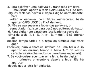 4. Para escrever uma palavra ou frase toda em letra maiúscula, aperte a tecla CAPS LOCK ou FIXA (em alguns teclados novos) e depois digite normalmente. Para voltar a escrever com letras minúsculas, basta apertar CAPS LOCK ou FIXA de novo. 5. Não se usa separar sílabas das palavras, o computador faz isso para você nos editores de texto. 6. Para digitar um caractere localizado na parte de cima da tecla (!, $, %, ?, @ , &, ^ etc.), é só apertar ao mesmo tempo SHIFT e a tecla do símbolo que você quer Escrever; para o terceiro símbolo de uma tecla é só apertar ao mesmo tempo a tecla ALT GR (estes caracteres são chamados de caracteres especiais). 7. Se você quiser acentuar uma letra, basta digitar primeiro o acento e depois a letra. Ele irá aparecer depois que a letra for digitada. 