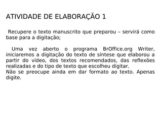 ATIVIDADE DE ELABORAÇÃO 1 Recupere o texto manuscrito que preparou – servirá como base para a digitação; Uma vez aberto o programa BrOffice.org Writer, iniciaremos a digitação do texto de síntese que elaborou a partir do vídeo, dos textos recomendados, das reflexões realizadas e do tipo de texto que escolheu digitar. Não se preocupe ainda em dar formato ao texto. Apenas digite. 