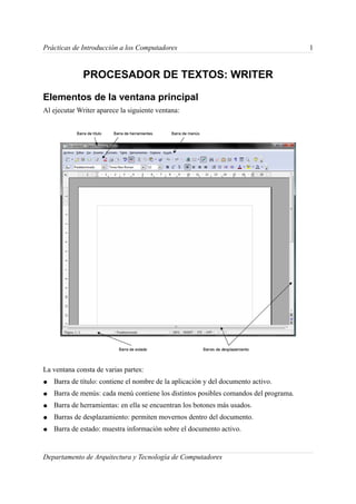 Prácticas de Introducción a los Computadores                                           1


              PROCESADOR DE TEXTOS: WRITER

Elementos de la ventana principal
Al ejecutar Writer aparece la siguiente ventana:




La ventana consta de varias partes:
●   Barra de título: contiene el nombre de la aplicación y del documento activo.
●   Barra de menús: cada menú contiene los distintos posibles comandos del programa.
●   Barra de herramientas: en ella se encuentran los botones más usados.
●   Barras de desplazamiento: permiten movernos dentro del documento.
●   Barra de estado: muestra información sobre el documento activo.


Departamento de Arquitectura y Tecnología de Computadores
 