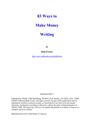 83 Ways to

                              Make Money

                                    Writing

                                            by

                                      Beth Fowler
                          http://www.authorsden.com/bethfowler




                                    Published 2002 ©

Published by AWOC.COM Publishing, PO BOX 2819, Denton, TX 76202, USA. 2002
AWOC.COM and Beth Fowler. All rights reserved. No part of this publication may be
reproduced, stored in a retrieval system, or transmitted in any form or by any means,
electronic, mechanical, recording or otherwise, without the prior written permission of
AWOC.COM. This book may, however, be copied and passed on to others as long as it is
complete and in its entirety.

Manufactured in the United States of America.
 