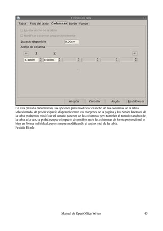 En esta pestaña encontramos las opciones para modificar el ancho de las columnas de la tabla 
seleccionada, de poseer espacio disponible entre los margenes de la pagina y los bordes laterales de 
la tabla podremos modificar el tamaño (ancho) de las columnas pero también el tamaño (ancho) de 
la tabla a la vez, se podrá ocupar el espacio disponible entre las columnas de forma proporcional o 
bien en forma individual, pero siempre modificando el ancho total de la tabla.
Pestaña Borde




                                   Manual de OpenOffice Writer                                    45
 