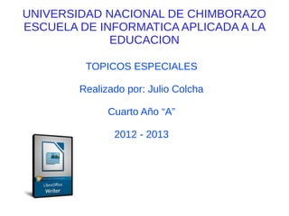 UNIVERSIDAD NACIONAL DE CHIMBORAZO
ESCUELA DE INFORMATICA APLICADA A LA
             EDUCACION

         TOPICOS ESPECIALES

        Realizado por: Julio Colcha

              Cuarto Año “A”

               2012 - 2013
 