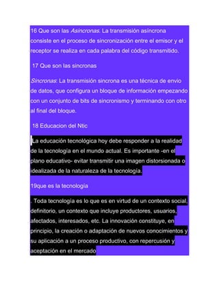 16 Que son las Asincronas. La transmisión asíncrona
consiste en el proceso de sincronización entre el emisor y el
receptor se realiza en cada palabra del código transmitido.
17 Que son las sincronas

Sincronas: La transmisión sincrona es una técnica de envio
de datos, que configura un bloque de información empezando
con un conjunto de bits de sincronismo y terminando con otro
al final del bloque.
18 Educacion del Ntic
La educación tecnológica hoy debe responder a la realidad
de la tecnología en el mundo actual. Es importante -en el
plano educativo- evitar transmitir una imagen distorsionada o
idealizada de la naturaleza de la tecnología.
19que es la tecnología
. Toda tecnología es lo que es en virtud de un contexto social,
definitorio, un contexto que incluye productores, usuarios,
afectados, interesados, etc. La innovación constituye, en
principio, la creación o adaptación de nuevos conocimientos y
su aplicación a un proceso productivo, con repercusión y
aceptación en el mercado

 
