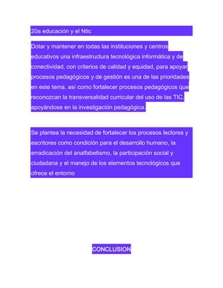 20a educación y el Ntic
Dotar y mantener en todas las instituciones y centros
educativos una infraestructura tecnológica informática y de
conectividad, con criterios de calidad y equidad, para apoyar
procesos pedagógicos y de gestión es una de las prioridades
en este tema, así como fortalecer procesos pedagógicos que
reconozcan la transversalidad curricular del uso de las TIC,
apoyándose en la investigación pedagógica.

Se plantea la necesidad de fortalecer los procesos lectores y
escritores como condición para el desarrollo humano, la
erradicación del analfabetismo, la participación social y
ciudadana y el manejo de los elementos tecnológicos que
ofrece el entorno

CONCLUSION

 
