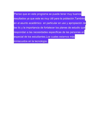 Pienso que en este programa se puede tener muy buenos
resultados ya que este es muy útil para la población.También
en el asunto académico en particular en uso y apropiación de
las tic y la importancia de fortalecer los planes de estudio que
respondan a las necesidades especificas de las personas en
especial de los estudiantes.Los cuales estamos más
inmiscuidos en la tecnología .

 