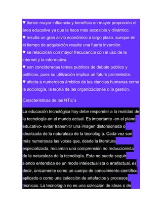 ♥ tienen mayor influencia y beneficia en mayor proporción el
área educativa ya que la hace más accesible y dinámico.
♥ resulta un gran alivio económico a largo plazo. aunque en
el tiempo de adquisición resulte una fuerte inverción.
♥ se relacionan con mayor frecucencia con el uso de la
internet y la informativa.
♥ son concideradas temas publicos de debate publico y
políticos, pues su utilización implica un futuro prometedor.
♥ afecta a numerosos ámbitos de las ciencias humanas como
la sociología, la teoría de las organizaciones o la gestión.
Caracteristicas de las NTic`s
La educación tecnológica hoy debe responder a la realidad de
la tecnología en el mundo actual. Es importante -en el plano
educativo- evitar transmitir una imagen distorsionada o
idealizada de la naturaleza de la tecnología. Cada vez son
más numerosas las voces que, desde la literatura
especializada, reclaman una comprensión no reduccionista
de la naturaleza de la tecnología. Esta no puede seguir
siendo entendida de un modo intelectualista o artefactual, es
decir, únicamente como un cuerpo de conocimiento científico
aplicado o como una colección de artefactos y procesos
técnicos. La tecnología no es una colección de ideas o de

 