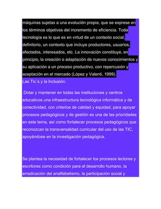 máquinas sujetas a una evolución propia, que se exprese en
los términos objetivos del incremento de eficiencia. Toda
tecnología es lo que es en virtud de un contexto social,
definitorio, un contexto que incluye productores, usuarios,
afectados, interesados, etc. La innovación constituye, en
principio, la creación o adaptación de nuevos conocimientos y
su aplicación a un proceso productivo, con repercusión y
aceptación en el mercado (López y Valenti, 1999).
Las Tic´s y la Inclusiòn.
Dotar y mantener en todas las instituciones y centros
educativos una infraestructura tecnológica informática y de
conectividad, con criterios de calidad y equidad, para apoyar
procesos pedagógicos y de gestión es una de las prioridades
en este tema, así como fortalecer procesos pedagógicos que
reconozcan la transversalidad curricular del uso de las TIC,
apoyándose en la investigación pedagógica.

Se plantea la necesidad de fortalecer los procesos lectores y
escritores como condición para el desarrollo humano, la
erradicación del analfabetismo, la participación social y

 