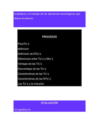 ciudadana y el manejo de los elementos tecnológicos que
ofrece el entorno

PROCESOS
PreziTic´s
definicion
Definición de NTic´s
Diferencias entre Tic´s y Ntic´s
Ventajas de las Tic´s
Desventajas de las Tic´s
Caracteristicas de las Tic`s
Caracteristicas de las NTic`s
Las Tic´s y la Inclusiòn

EVALUACIÓN
1Q significa tic

 