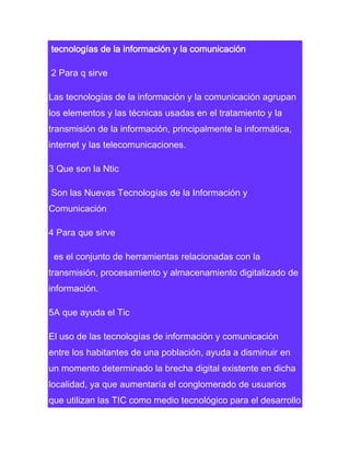 tecnologías de la información y la comunicación
2 Para q sirve
Las tecnologías de la información y la comunicación agrupan
los elementos y las técnicas usadas en el tratamiento y la
transmisión de la información, principalmente la informática,
internet y las telecomunicaciones.
3 Que son la Ntic
Son las Nuevas Tecnologías de la Información y
Comunicación
4 Para que sirve
es el conjunto de herramientas relacionadas con la
transmisión, procesamiento y almacenamiento digitalizado de
información.
5A que ayuda el Tic
El uso de las tecnologías de información y comunicación
entre los habitantes de una población, ayuda a disminuir en
un momento determinado la brecha digital existente en dicha
localidad, ya que aumentaría el conglomerado de usuarios
que utilizan las TIC como medio tecnológico para el desarrollo

 