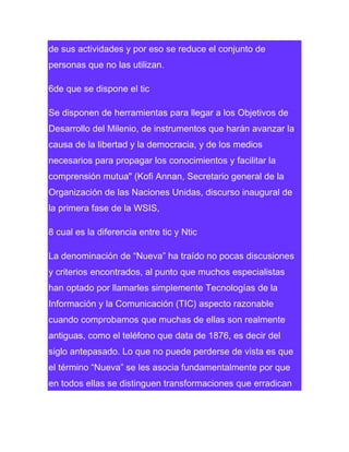 de sus actividades y por eso se reduce el conjunto de
personas que no las utilizan.
6de que se dispone el tic
Se disponen de herramientas para llegar a los Objetivos de
Desarrollo del Milenio, de instrumentos que harán avanzar la
causa de la libertad y la democracia, y de los medios
necesarios para propagar los conocimientos y facilitar la
comprensión mutua" (Kofi Annan, Secretario general de la
Organización de las Naciones Unidas, discurso inaugural de
la primera fase de la WSIS,
8 cual es la diferencia entre tic y Ntic
La denominación de “Nueva” ha traído no pocas discusiones
y criterios encontrados, al punto que muchos especialistas
han optado por llamarles simplemente Tecnologías de la
Información y la Comunicación (TIC) aspecto razonable
cuando comprobamos que muchas de ellas son realmente
antiguas, como el teléfono que data de 1876, es decir del
siglo antepasado. Lo que no puede perderse de vista es que
el término “Nueva” se les asocia fundamentalmente por que
en todos ellas se distinguen transformaciones que erradican

 