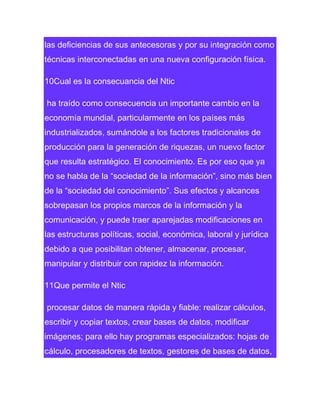 las deficiencias de sus antecesoras y por su integración como
técnicas interconectadas en una nueva configuración física.
10Cual es la consecuancia del Ntic
ha traído como consecuencia un importante cambio en la
economía mundial, particularmente en los países más
industrializados, sumándole a los factores tradicionales de
producción para la generación de riquezas, un nuevo factor
que resulta estratégico. El conocimiento. Es por eso que ya
no se habla de la “sociedad de la información”, sino más bien
de la “sociedad del conocimiento”. Sus efectos y alcances
sobrepasan los propios marcos de la información y la
comunicación, y puede traer aparejadas modificaciones en
las estructuras políticas, social, económica, laboral y jurídica
debido a que posibilitan obtener, almacenar, procesar,
manipular y distribuir con rapidez la información.
11Que permite el Ntic
procesar datos de manera rápida y fiable: realizar cálculos,
escribir y copiar textos, crear bases de datos, modificar
imágenes; para ello hay programas especializados: hojas de
cálculo, procesadores de textos, gestores de bases de datos,

 