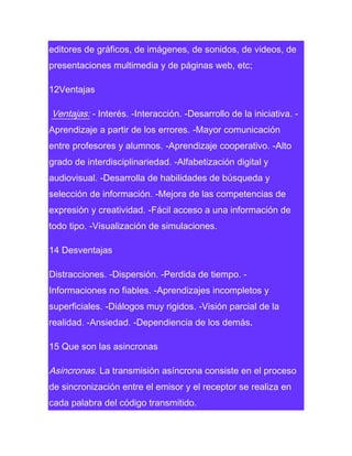 editores de gráficos, de imágenes, de sonidos, de videos, de
presentaciones multimedia y de páginas web, etc;
12Ventajas

Ventajas: - Interés. -Interacción. -Desarrollo de la iniciativa. Aprendizaje a partir de los errores. -Mayor comunicación
entre profesores y alumnos. -Aprendizaje cooperativo. -Alto
grado de interdisciplinariedad. -Alfabetización digital y
audiovisual. -Desarrolla de habilidades de búsqueda y
selección de información. -Mejora de las competencias de
expresión y creatividad. -Fácil acceso a una información de
todo tipo. -Visualización de simulaciones.
14 Desventajas
Distracciones. -Dispersión. -Perdida de tiempo. Informaciones no fiables. -Aprendizajes incompletos y
superficiales. -Diálogos muy rigidos. -Visión parcial de la
realidad. -Ansiedad. -Dependiencia de los demás.
15 Que son las asincronas

Asincronas. La transmisión asíncrona consiste en el proceso
de sincronización entre el emisor y el receptor se realiza en
cada palabra del código transmitido.

 