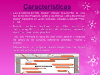 Características
 Este programa permite diseñar, producir documentos de texto
que contienen imágenes, tablas o diagramas. Estos documentos
pueden guardarse en varios formatos, incluidos Microsoft Word,
o PDF.
 También contiene funciones muy útiles como un
reviros ortográfico, un diccionario de sinónimos, separador
silábico así como varias plantillas.
 Hay una variedad de opciones para crear, asignar y modificar
los estilos de los párrafos, caracteres concretos, marcos y
páginas.
 Además tiene un navegador permite desplazarse con rapidez
por el interior de los documentos.
 