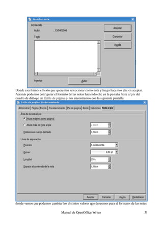 Donde escribimos el texto que queremos seleccionar como nota y luego hacemos clic en aceptar.
Además podemos configurar el formato de las notas haciendo clic en la pestaña Nota al pieNota al pie del 
cuadro de diálogo de Estilo de páginaEstilo de página y nos encontramos con la siguiente pantalla:
donde vemos que podemos cambiar los distintos valores que deseemos para el formatos de las notas 
Manual de OpenOffice Writer  31
 