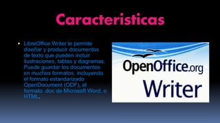 Caracteristicas
 LibreOffice Writer le permite
diseñar y producir documentos
de texto que pueden incluir
ilustraciones, tablas y diagramas.
Puede guardar los documentos
en muchos formatos, incluyendo
el formato estandarizado
OpenDocument (ODF), el
formato .doc de Microsoft Word, o
HTML.
 
