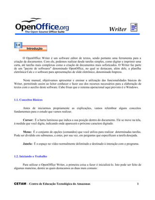 O OpenOffice Writer é um software editor de textos, sendo portanto uma ferramenta para a
criação de documentos. Com ele, podemos realizar desde tarefas simples, como digitar e imprimir uma
carta, até tarefas mais complexas como a criação de documentos mais sofisticados. O Writer faz parte
de um "pacote de softwares" denominado OpenOffice, no qual se destacam, além dele, a planilha
eletrônica Calc e o software para apresentações de slide eletrônico, denominado Impress.
Neste manual, objetivamos apresentar e ensinar a utilização das funcionalidades básicas do
Writer, permitindo assim ao leitor conhecer e fazer uso dos recursos necessários para a elaboração de
textos com o auxílio deste software. Cabe frisar que o sistema operacional aqui previsto é o Windows.
1.1. Conceitos Básicos
Antes de iniciarmos propriamente as explicações, vamos relembrar alguns conceitos
fundamentais para o estudo que vamos realizar.
Cursor: É a barra luminosa que indica a sua posição dentro do documento. Ele se move na tela,
à medida que você digita, indicando onde aparecerá o próximo caractere digitado.
Menu: É o conjunto de opções (comandos) que você utiliza para realizar determinadas tarefas.
Pode ser dividido em submenus, e estes, por sua vez, em perguntas que especificam a tarefa desejada.
Janela: É o espaço no vídeo normalmente delimitado e destinado à interação com o programa.
1.2. Iniciando o Trabalho
Para utilizar o OpenOffice Writer, a primeira coisa a fazer é inicializá-lo. Isto pode ser feito de
algumas maneiras, dentre as quais destacamos as duas mais comuns:
CETAM – Centro de Educação Tecnológica do Amazonas 1
1.0
Introdução
 