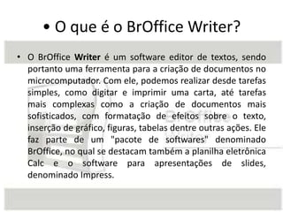 • O que é o BrOffice Writer?
• O BrOffice Writer é um software editor de textos, sendo
portanto uma ferramenta para a criação de documentos no
microcomputador. Com ele, podemos realizar desde tarefas
simples, como digitar e imprimir uma carta, até tarefas
mais complexas como a criação de documentos mais
sofisticados, com formatação de efeitos sobre o texto,
inserção de gráfico, figuras, tabelas dentre outras ações. Ele
faz parte de um "pacote de softwares" denominado
BrOffice, no qual se destacam também a planilha eletrônica
Calc e o software para apresentações de slides,
denominado Impress.
 