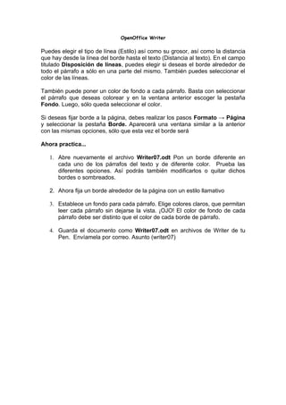 OpenOffice Writer

Puedes elegir el tipo de línea (Estilo) así como su grosor, así como la distancia
que hay desde la línea del borde hasta el texto (Distancia al texto). En el campo
titulado Disposición de líneas, puedes elegir si deseas el borde alrededor de
todo el párrafo a sólo en una parte del mismo. También puedes seleccionar el
color de las líneas.

También puede poner un color de fondo a cada párrafo. Basta con seleccionar
el párrafo que deseas colorear y en la ventana anterior escoger la pestaña
Fondo. Luego, sólo queda seleccionar el color.

Si deseas fijar borde a la página, debes realizar los pasos Formato → Página
y seleccionar la pestaña Borde. Aparecerá una ventana similar a la anterior
con las mismas opciones, sólo que esta vez el borde será

Ahora practica...

   1. Abre nuevamente el archivo Writer07.odt Pon un borde diferente en
      cada uno de los párrafos del texto y de diferente color. Prueba las
      diferentes opciones. Así podrás también modificarlos o quitar dichos
      bordes o sombreados.

   2. Ahora fija un borde alrededor de la página con un estilo llamativo

   3. Establece un fondo para cada párrafo. Elige colores claros, que permitan
      leer cada párrafo sin dejarse la vista. ¡OJO! El color de fondo de cada
      párrafo debe ser distinto que el color de cada borde de párrafo.

   4. Guarda el documento como Writer07.odt en archivos de Writer de tu
      Pen. Envíamela por correo. Asunto (writer07)
 