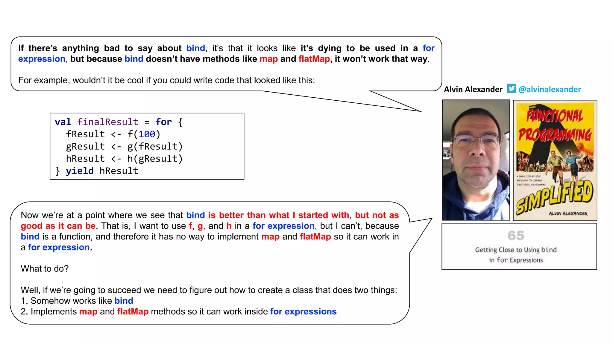 val finalResult = for {
fResult <- f(100)
gResult <- g(fResult)
hResult <- h(gResult)
} yield hResult
Alvin Alexander @alvinalexander
If there’s anything bad to say about bind, it’s that it looks like it’s dying to be used in a for
expression, but because bind doesn’t have methods like map and flatMap, it won’t work that way.
For example, wouldn’t it be cool if you could write code that looked like this:
Now we’re at a point where we see that bind is better than what I started with, but not as
good as it can be. That is, I want to use f, g, and h in a for expression, but I can’t, because
bind is a function, and therefore it has no way to implement map and flatMap so it can work in
a for expression.
What to do?
Well, if we’re going to succeed we need to figure out how to create a class that does two things:
1. Somehow works like bind
2. Implements map and flatMap methods so it can work inside for expressions
 