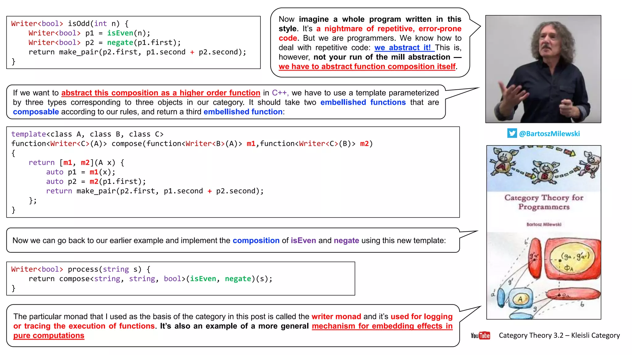 Category Theory 3.2 – Kleisli Category
@BartoszMilewski
Now imagine a whole program written in this
style. It’s a nightmare of repetitive, error-prone
code. But we are programmers. We know how to
deal with repetitive code: we abstract it! This is,
however, not your run of the mill abstraction —
we have to abstract function composition itself.
Writer<bool> isOdd(int n) {
Writer<bool> p1 = isEven(n);
Writer<bool> p2 = negate(p1.first);
return make_pair(p2.first, p1.second + p2.second);
}
If we want to abstract this composition as a higher order function in C++, we have to use a template parameterized
by three types corresponding to three objects in our category. It should take two embellished functions that are
composable according to our rules, and return a third embellished function:
template<class A, class B, class C>
function<Writer<C>(A)> compose(function<Writer<B>(A)> m1,function<Writer<C>(B)> m2)
{
return [m1, m2](A x) {
auto p1 = m1(x);
auto p2 = m2(p1.first);
return make_pair(p2.first, p1.second + p2.second);
};
}
Writer<bool> process(string s) {
return compose<string, string, bool>(isEven, negate)(s);
}
Now we can go back to our earlier example and implement the composition of isEven and negate using this new template:
The particular monad that I used as the basis of the category in this post is called the writer monad and it’s used for logging
or tracing the execution of functions. It’s also an example of a more general mechanism for embedding effects in
pure computations
 