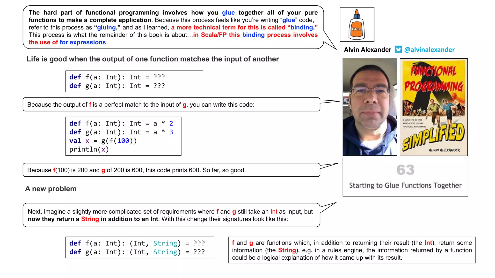 Life is good when the output of one function matches the input of another
def f(a: Int): Int = ???
def g(a: Int): Int = ???
def f(a: Int): Int = a * 2
def g(a: Int): Int = a * 3
val x = g(f(100))
println(x)
A new problem
def f(a: Int): (Int, String) = ???
def g(a: Int): (Int, String) = ???
f and g are functions which, in addition to returning their result (the Int), return some
information (the String). e.g. in a rules engine, the information returned by a function
could be a logical explanation of how it came up with its result.
The hard part of functional programming involves how you glue together all of your pure
functions to make a complete application. Because this process feels like you’re writing “glue” code, I
refer to this process as “gluing,” and as I learned, a more technical term for this is called “binding.”
This process is what the remainder of this book is about…in Scala/FP this binding process involves
the use of for expressions.
Because the output of f is a perfect match to the input of g, you can write this code:
Next, imagine a slightly more complicated set of requirements where f and g still take an Int as input, but
now they return a String in addition to an Int. With this change their signatures look like this:
Because f(100) is 200 and g of 200 is 600, this code prints 600. So far, so good.
Alvin Alexander @alvinalexander
 