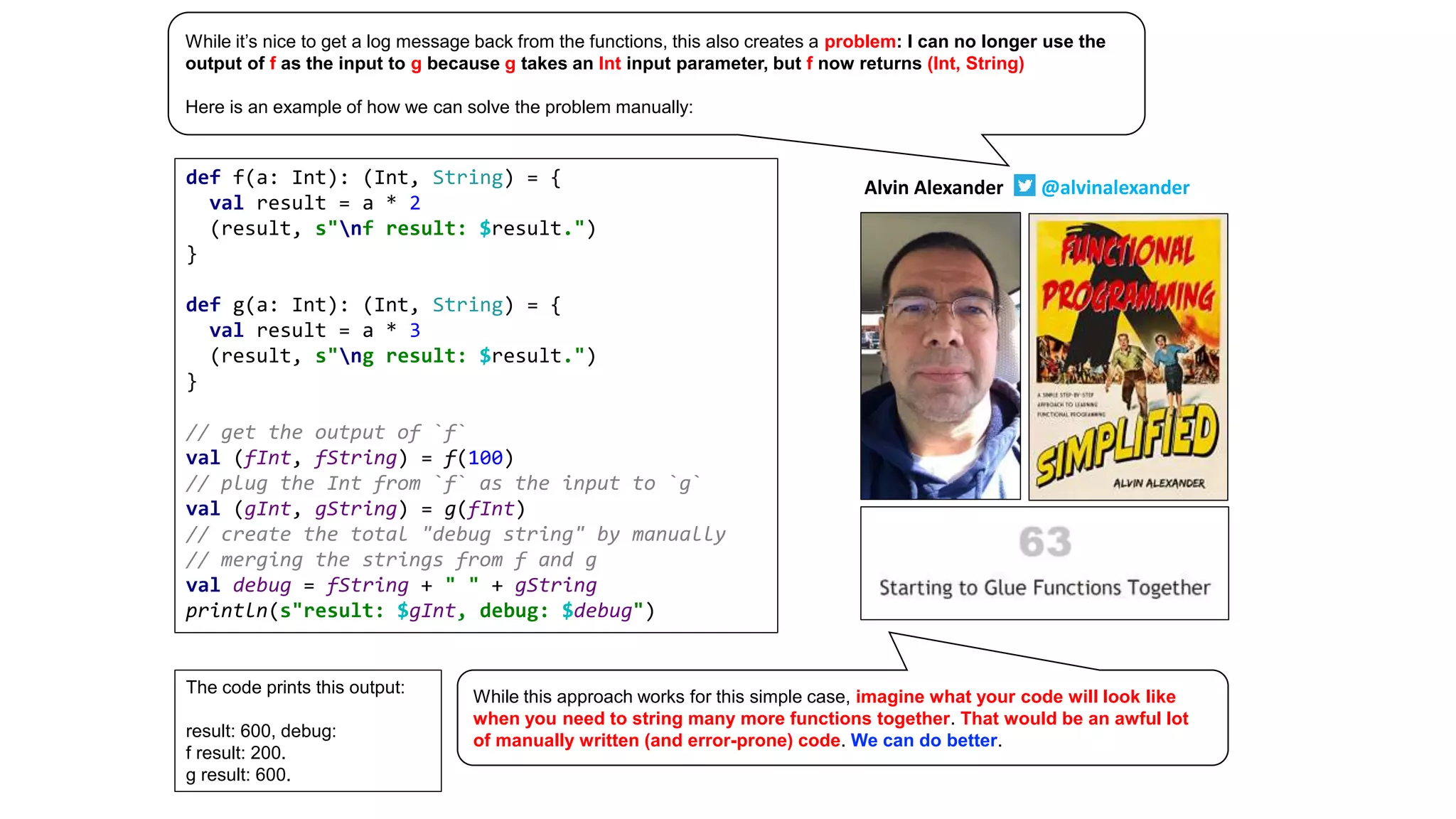 def f(a: Int): (Int, String) = {
val result = a * 2
(result, s"nf result: $result.")
}
def g(a: Int): (Int, String) = {
val result = a * 3
(result, s"ng result: $result.")
}
// get the output of `f`
val (fInt, fString) = f(100)
// plug the Int from `f` as the input to `g`
val (gInt, gString) = g(fInt)
// create the total "debug string" by manually
// merging the strings from f and g
val debug = fString + " " + gString
println(s"result: $gInt, debug: $debug")
The code prints this output:
result: 600, debug:
f result: 200.
g result: 600.
Alvin Alexander @alvinalexander
While it’s nice to get a log message back from the functions, this also creates a problem: I can no longer use the
output of f as the input to g because g takes an Int input parameter, but f now returns (Int, String)
Here is an example of how we can solve the problem manually:
While this approach works for this simple case, imagine what your code will look like
when you need to string many more functions together. That would be an awful lot
of manually written (and error-prone) code. We can do better.
 