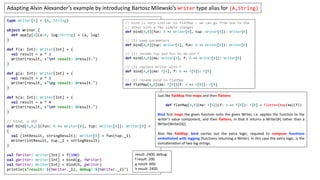 type Writer[A] = (A, String)
object Writer {
def apply[A](a:A, log:String) = (a, log)
}
def f(a: Int): Writer[Int] = {
val result = a * 2
Writer(result, s"nf result: $result.")
}
def g(a: Int): Writer[Int] = {
val result = a * 3
Writer(result, s"ng result: $result.")
}
def h(a: Int): Writer[Int] = {
val result = a * 4
Writer(result, s"nh result: $result.")
}
// bind, a HOF
def bind[A,B,C](fun: A => Writer[B], tup: Writer[A]): Writer[B] =
{
val (intResult, stringResult): Writer[B] = fun(tup._1)
Writer(intResult, tup._2 + stringResult)
}
val fWriter: Writer[Int] = f(100)
val gWriter: Writer[Int] = bind(g, fWriter)
val hWriter: Writer[Int] = bind(h, gWriter)
println(s"result: ${hWriter._1}, debug: ${hWriter._2}")
Adapting Alvin Alexander’s example by introducing Bartosz Milewski’s Writer type alias for (A,String)
result: 2400, debug:
f result: 200.
g result: 600.
h result: 2400.
// bind is very similar to flatMap – we can go from one to the
// other with a few simple changes
def bind[A,B](fun: A => Writer[B], tup: Writer[A]): Writer[B]
// (1) swap parameters
def bind[A,B](tup: Writer[A], fun: A => Writer[B]): Writer[B]
// (2) rename tup and fun to ma and f
def bind[A,B](ma: Writer[A], f: A => Writer[B]): Writer[B]
// (3) replace Writer with F
def bind[A,B](ma: F[A], f: A => F[B]): F[B]
// (4) rename bind to flatMap
def flatMap[A,B](ma: F[A])(f: A => F[B]): F[B]
Just like flatMap first maps and then flattens
def flatMap[A,B](ma: F[A])(f: A => F[B]): F[B] = flatten(map(ma)(f))
Bind first maps the given function onto the given Writer, i.e. applies the function to the
writer’s value component, and then flattens, in that it returns a Writer[A] rather than a
Writer[Writer[A]].
Also like flatMap, bind carries out the extra logic, required to compose functions
embellished with logging (functions returning a Writer). In this case the extra logic, is the
concatenation of two log strings.
 