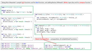 type Writer[A] = (A,String)
object Writer {
def apply[A](a:A, log:String) = (a,log)
}
Taking Alvin Alexander’s sample f,g,h functions and his bind function, and adding Bartosz Milewski’s Writer type alias and his compose function
def compose[A,B,C](f: A => Writer[B], g: B => Writer[C]): A => Writer[C] =
(a:A) => {
val (fVal, fLog) = f(a)
val (gVal, gLog) = g(fVal)
Writer(gVal, fLog + gLog)
}
def bind[A,B,C](fun: A => Writer[B], tup: Writer[A]): Writer[B] =
{
val (intResult, stringResult): Writer[B] = fun(tup._1)
Writer(intResult, tup._2 + stringResult)
}
def f(a: Int): Writer[Int] = {
val result = a * 2
Writer(result, s"nf result: $result.")
}
def g(a: Int): Writer[Int] = {
val result = a * 3
Writer(result, s"ng result: $result.")
}
def h(a: Int): Writer[Int] = {
val result = a * 4
Writer(result, s"nh result: $result.")
}
val fgh = compose(compose(f, g), h)
val result: Writer[Int] = fgh(100)
println(s"result: ${result._1}, debug: ${result._2}")
val fWriter: Writer[Int] = f(100)
val gWriter: Writer[Int] = bind(g, fWriter)
val hWriter: Writer[Int] = bind(h, gWriter)
println(s"result: ${hWriter._1}, debug: ${hWriter._2}")
Kleisli Composition – composition of embellished functions
 