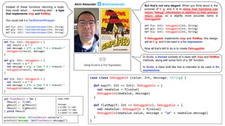 case class Debuggable (value: Int, message: String) {
def map(f: Int => Int): Debuggable = {
val newValue = f(value)
Debuggable(newValue, message)
}
def flatMap(f: Int => Debuggable): Debuggable = {
val newValue: Debuggable = f(value)
Debuggable(newValue.value, message + "n" + newValue.message)
}
}
def f(a: Int): Debuggable = {
val result = a * 2
val message = s"f: a ($a) * 2 = $result."
Debuggable(result, message)
}
def g(a: Int): Debuggable = {
val result = a * 3
val message = s"g: a ($a) * 3 = $result."
Debuggable(result, message)
}
def h(a: Int): Debuggable = {
val result = a * 4
val message = s"h: a ($a) * 4 = $result."
Debuggable(result, message)
}
val finalResult = for {
fResult <- f(100)
gResult <- g(fResult)
hResult <- h(gResult)
} yield hResult
println(s"value: ${finalResult.value}n")
println(s"message: n${finalResult.message}")
value: 2400
message:
f: a (100) * 2 = 200.
g: a (200) * 3 = 600.
h: a (600) * 4 = 2400.
Alvin Alexander @alvinalexander
Instead of these functions returning a tuple,
they could return … something else …a type
that implements map and flatMap.
You could call it a TwoElementWrapper:
def f(a: Int): TwoElementWrapper(Int, String)
def g(a: Int): TwoElementWrapper(Int, String)
def h(a: Int): TwoElementWrapper(Int, String)
But that’s not very elegant. When you think about it, the
purpose of f, g, and h is to show how functions can
return “debug” information in addition to their primary
return value, so a slightly more accurate name is
Debuggable:
def f(a: Int): Debuggable(Int, String)
def g(a: Int): Debuggable(Int, String)
def h(a: Int): Debuggable(Int, String)
If Debuggable implements map and flatMap, this design
will let f, g, and h be used in a for expression.
Now all that’s left to do is to create Debuggable.
In Scala, a monad consists of a class with map and flatMap
methods, along with some form of a “lift” function.
In Scala, a class built like this is intended to be used in for
expressions.
 