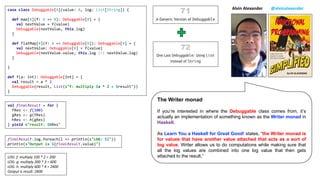 case class Debuggable[A](value: A, log: List[String]) {
def map[B](f: A => B): Debuggable[B] = {
val nextValue = f(value)
Debuggable(nextValue, this.log)
}
def flatMap[B](f: A => Debuggable[B]): Debuggable[B] = {
val nextValue: Debuggable[B] = f(value)
Debuggable(nextValue.value, this.log ::: nextValue.log)
}
}
def f(a: Int): Debuggable[Int] = {
val result = a * 2
Debuggable(result, List(s"f: multiply $a * 2 = $result"))
}
finalResult.log.foreach(l => println(s"LOG: $l"))
println(s"Output is ${finalResult.value}")
val finalResult = for {
fRes <- f(100)
gRes <- g(fRes)
hRes <- h(gRes)
} yield s"result: $hRes"
LOG: f: multiply 100 * 2 = 200
LOG: g: multiply 200 * 3 = 600
LOG: h: multiply 600 * 4 = 2400
Output is result: 2400
Alvin Alexander @alvinalexander
The Writer monad
If you’re interested in where the Debuggable class comes from, it’s
actually an implementation of something known as the Writer monad in
Haskell.
As Learn You a Haskell for Great Good! states, “the Writer monad is
for values that have another value attached that acts as a sort of
log value. Writer allows us to do computations while making sure that
all the log values are combined into one log value that then gets
attached to the result.”
 