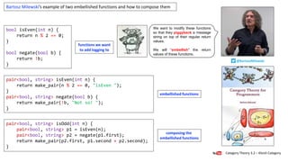 pair<bool, string> isOdd(int n) {
pair<bool, string> p1 = isEven(n);
pair<bool, string> p2 = negate(p1.first);
return make_pair(p2.first, p1.second + p2.second);
}
pair<bool, string> isEven(int n) {
return make_pair(n % 2 == 0, "isEven ");
}
pair<bool, string> negate(bool b) {
return make_pair(!b, "Not so! ");
}
bool isEven(int n) {
return n % 2 == 0;
}
bool negate(bool b) {
return !b;
}
Category Theory 3.2 – Kleisli Category
@BartoszMilewski
Bartosz Milewski’s example of two embellished functions and how to compose them
We want to modify these functions
so that they piggyback a message
string on top of their regular return
values.
We will “embellish” the return
values of these functions.
functions we want
to add logging to
composing the
embellished functions
embellished functions
 