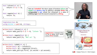 Writer<bool> isOdd(int n) {
Writer<bool> p1 = isEven(n);
Writer<bool> p2 = negate(p1.first);
return make_pair(p2.first, p1.second + p2.second);
}
Writer<bool> isEven(int n) {
return make_pair(n % 2 == 0, "isEven ");
}
Writer<bool> negate(bool b) {
return make_pair(!b, "Not so! ");
}
bool isEven(int n) {
return n % 2 == 0;
}
bool negate(bool b) {
return !b;
}
template<class A>
using Writer = pair<A, string>;
Category Theory 3.2 – Kleisli Category
@BartoszMilewski
Here we “embellish” the return values of functions isEven and
negate in a generic way by defining a template Writer that
encapsulates a pair whose first component is a value of
arbitrary type A and the second component is a String.
piggybacking a message string
on top of regular return values
using a Writer template.
 