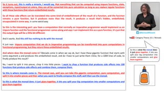 So it turns out, this is really a miracle, I would say, that everything that can be computed using impure functions, state,
exceptions, input/output et cetera, they can all be converted into pure calculation as long as you replace regular functions
with these functions that return embellished results.
So all these side effects can be translated into some kind of embellishment of the result of a function, and the function
remains a pure function, but it produces more than the result, it produces a result that’s hidden, embellished,
encapsulated in some way, in some weird way.
So this is the interesting part: you have a computation that normally an imperative programmer would implement as an
impure function and the functional programmer comes along and says I can implement this as a pure function, it’s just that
the output type will be a little bit different.
And it works. And this still has nothing to do with the monad.
It just says: impure computation that we do in imperative programming can be transformed into pure computations in
functional programming, but they return these embellished results.
And where does the monad come in? Monads come in when we say ok, but I have these gigantic function that starts with
some argument a and produces this embellished result, and do I have to just write them inline, for a 1000 lines of code, to
finally produce this result?
No, I want to split it into pieces, chop it into little pieces. I want to chop a function that produces side effects into 100
functions that produce side effects and combine them, compose them.
So this is where monads come in. The monad says, well you can take this gigantic computation, pure computation, and
split it into smaller pieces and then when you want to finally compose this stuff, well then use the monad.
So this is what the monad does: it just glues together, it lets you split your big computation into smaller computations and
glue them together.
Category Theory 10.1: Monads
@BartoszMilewski
So this is what the monad does:
it just glues together, it lets you
split your big computation into
smaller computations and glue
them together.
 