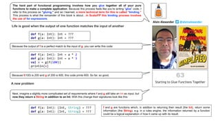 Life is good when the output of one function matches the input of another
def f(a: Int): Int = ???
def g(a: Int): Int = ???
def f(a: Int): Int = a * 2
def g(a: Int): Int = a * 3
val x = g(f(100))
println(x)
A new problem
def f(a: Int): (Int, String) = ???
def g(a: Int): (Int, String) = ???
f and g are functions which, in addition to returning their result (the Int), return some
information (the String). e.g. in a rules engine, the information returned by a function
could be a logical explanation of how it came up with its result.
The hard part of functional programming involves how you glue together all of your pure
functions to make a complete application. Because this process feels like you’re writing “glue” code, I
refer to this process as “gluing,” and as I learned, a more technical term for this is called “binding.”
This process is what the remainder of this book is about…in Scala/FP this binding process involves
the use of for expressions.
Because the output of f is a perfect match to the input of g, you can write this code:
Next, imagine a slightly more complicated set of requirements where f and g still take an Int as input, but
now they return a String in addition to an Int. With this change their signatures look like this:
Because f(100) is 200 and g of 200 is 600, this code prints 600. So far, so good.
Alvin Alexander @alvinalexander
 