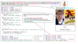 val fResult = f(100)
val gResult = bind(g, fResult)
val hResult = bind(h, gResult)
def f(a: Int): (Int, String) = {
val result = a * 2
(result, s"nf result: $result.")
}
def g(a: Int): (Int, String) = {
val result = a * 3
(result, s"ng result: $result.")
}
def h(a: Int): (Int, String) = {
val result = a * 4
(result, s"nh result: $result.")
}
// bind, a HOF
def bind(fun: (Int) => (Int, String), tup: (Int, String)): (Int, String) =
{
val (intResult, stringResult) = fun(tup._1)
(intResult, tup._2 + stringResult)
}
val fResult = f(100)
val gResult = bind(g, fResult)
val hResult = bind(h, gResult)
println(s"result: ${hResult._1}, debug: ${hResult._2}")
result: 2400, debug:
f result: 200.
g result: 600.
h result: 2400.
val (fInt, fString) = f(100)
val (gInt, gString) = g(fInt)
val (hInt, hString) = h(gInt)
val debug = fString + " " + gString + " " + hString
println(s"result: $hInt, debug: $debug")
val fResult = f(100)
val gResult = bind(g, fResult)
val hResult = bind(h, gResult)
println(s"result: ${hResult._1}, debug: ${hResult._2}")
Alvin Alexander @alvinalexander
Because Scala supports higher-order functions (HOFs), you can improve this situation by writing a bind function to glue f and g
together a little more easily. For instance, with a properly written bind function you can write code like this to glue together f, g,
and h (a new function that has the same signature as f and g):
What can we say about bind at this point? First, a few good
things:
• It’s a useful higher-order function (HOF)
• It gives us a way to bind/glue the functions f, g, and h
• It’s simpler and less error-prone than the code at the end of
the previous lesson
 