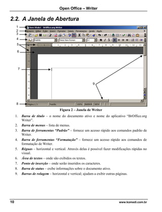Open Office – Writer
10 www.komedi.com.br
2.2. A Janela de Abertura
Figura 2 – Janela de Writer
1. Barra de título – o nome do documento ativo e nome do aplicativo “BrOffice.org
Writer”.
2. Barra de menus – lista de menus.
3. Barra de ferramentas “Padrão” – fornece um acesso rápido aos comandos padrão de
Writer.
4. Barra de ferramentas “Formatação” – fornece um acesso rápido aos comandos de
formatação de Writer.
5. Réguas – horizontal e vertical. Através delas é possível fazer modificações rápidas no
visual.
6. Área de textos – onde são exibidos os textos.
7. Ponto de inserção – onde serão inseridos os caracteres.
8. Barra de status – exibe informações sobre o documento ativo.
9. Barras de rolagem – horizontal e vertical; ajudam a exibir outras páginas.
8
1
2
3
5
7
9
6
4
 